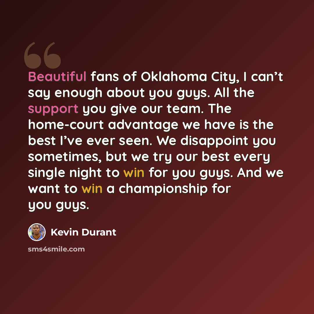 “Beautiful fans of Oklahoma City, I can’t say enough about you guys. All the support you give our team. The home-court advantage we have is the best I’ve ever seen. We disappoint you sometimes, but we try our best every single night to win for you guys. And we want to win a championship for you guys.” quote by Kevin Durant