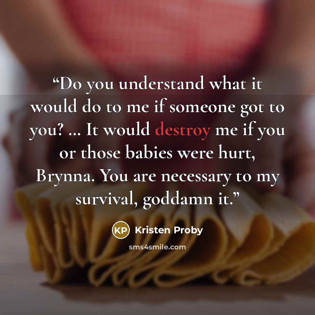 “Do you understand what it would do to me if someone got to you? … It would destroy me if you or those babies were hurt, Brynna. You are necessary to my survival, goddamn it.” quote by Kristen Proby