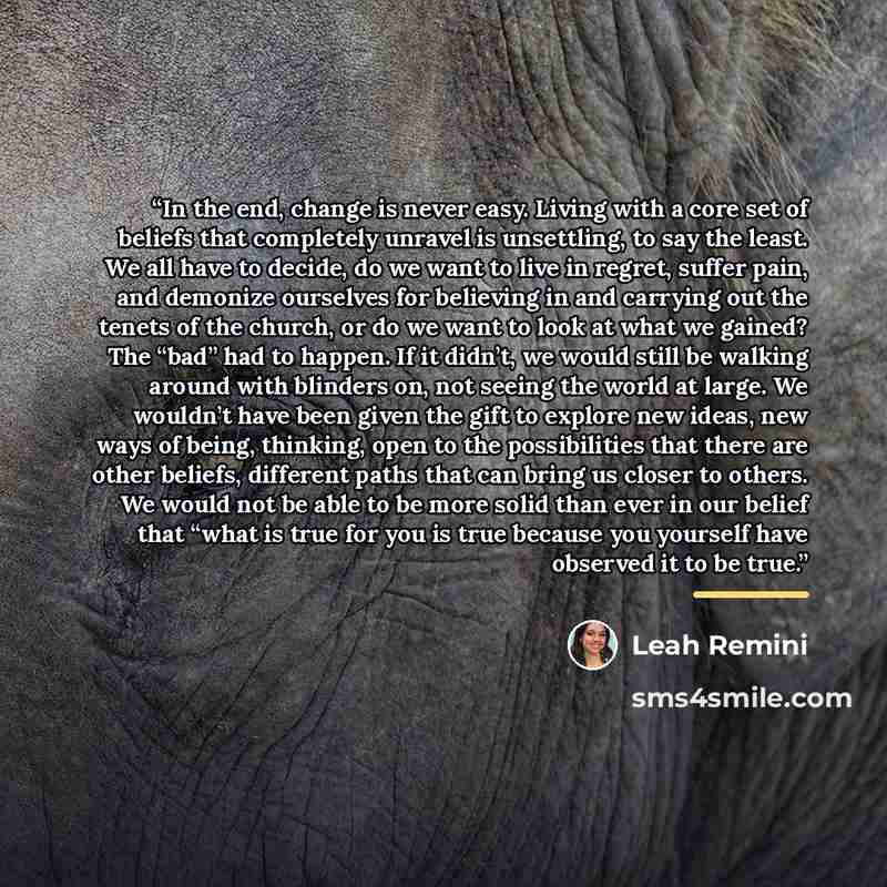 “In the end, change is never easy. Living with a core set of beliefs that completely unravel is unsettling, to say the least. We all have to decide, do we want to live in regret, suffer pain, and demonize ourselves for believing in and carrying out the tenets of the church, or do we want to look at…” quote by Leah Remini