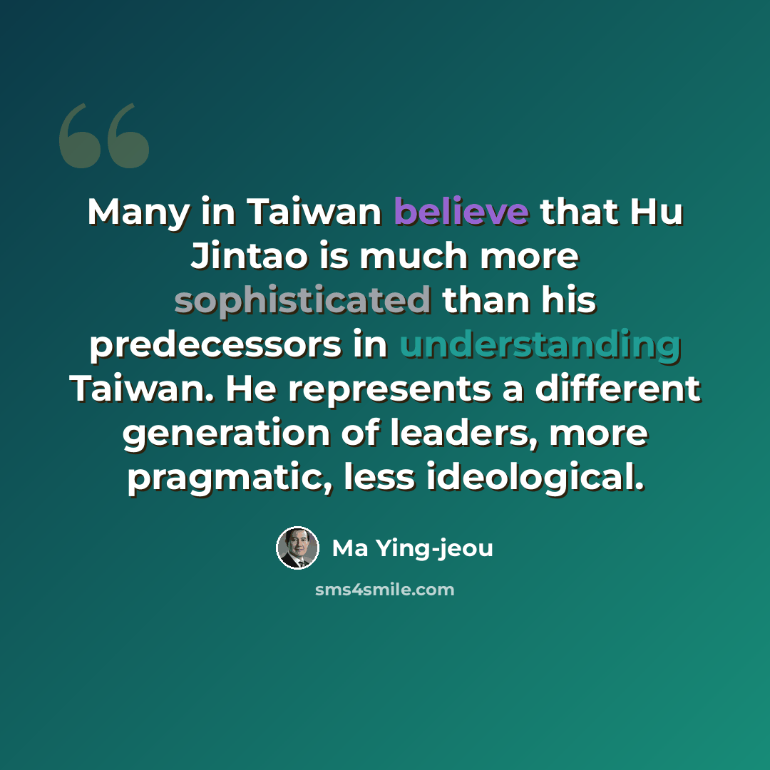 “Many in Taiwan believe that Hu Jintao is much more sophisticated than his predecessors in understanding Taiwan. He represents a different generation of leaders, more pragmatic, less ideological.” quote by Ma Ying-jeou