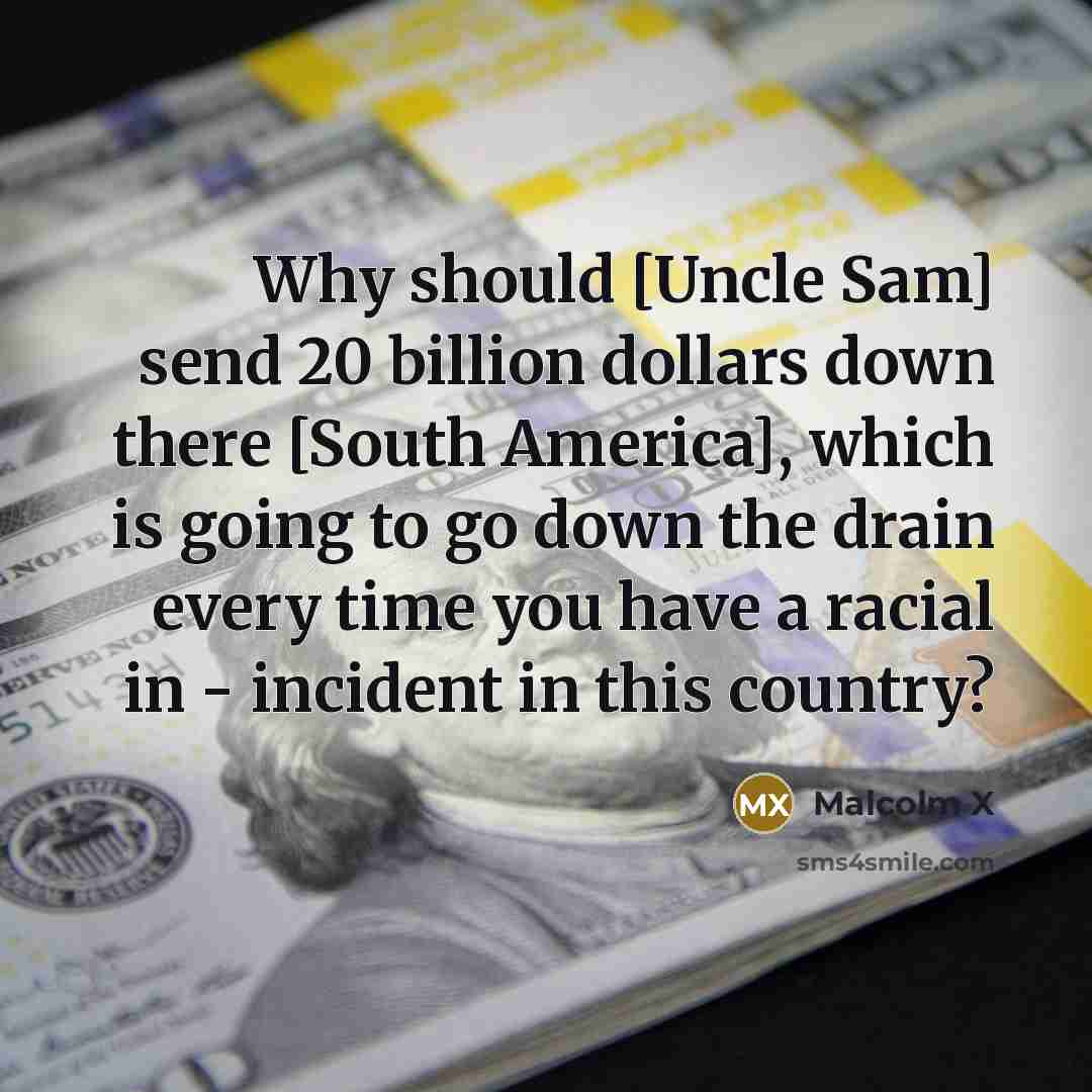 “Why should [Uncle Sam] send 20 billion dollars down there [South America], which is going to go down the drain every time you have a racial in - incident in this country?” quote by Malcolm X
