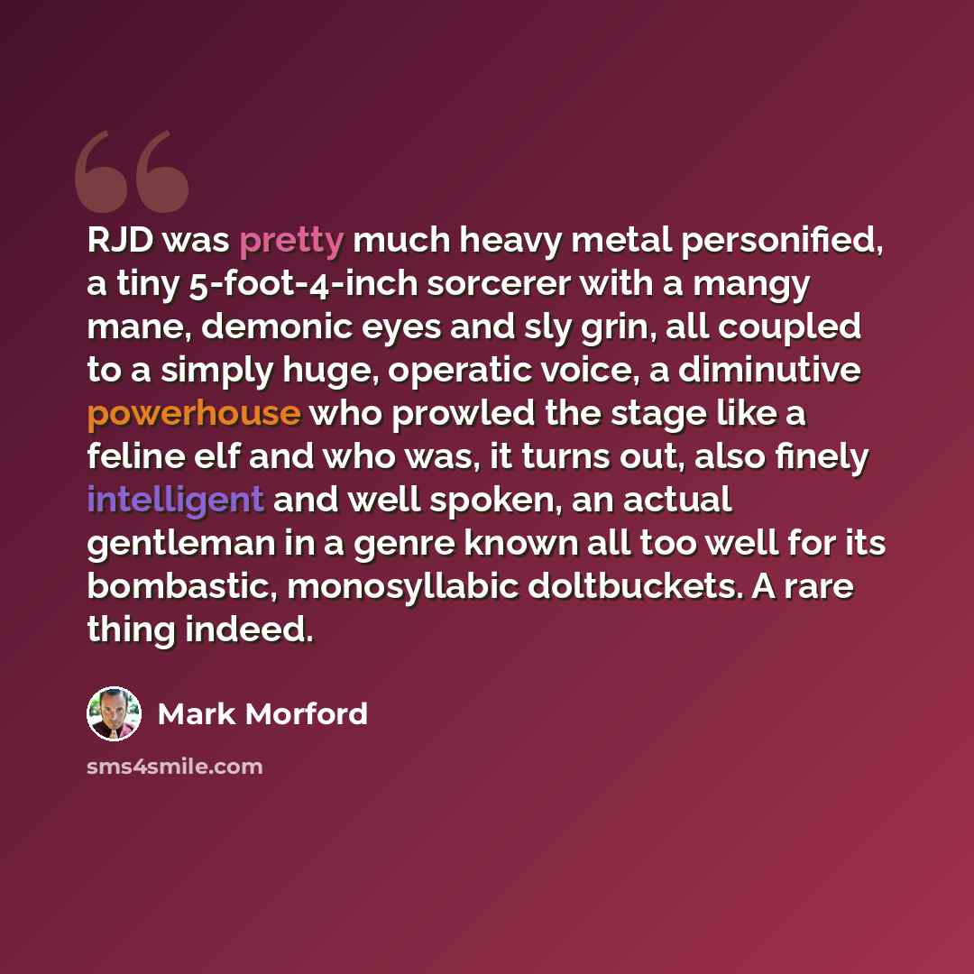 “RJD was pretty much heavy metal personified, a tiny 5-foot-4-inch sorcerer with a mangy mane, demonic eyes and sly grin, all coupled to a simply huge, operatic voice, a diminutive powerhouse who prowled the stage like a feline elf and who was, it turns out, also finely intelligent and well spoken…” quote by Mark Morford
