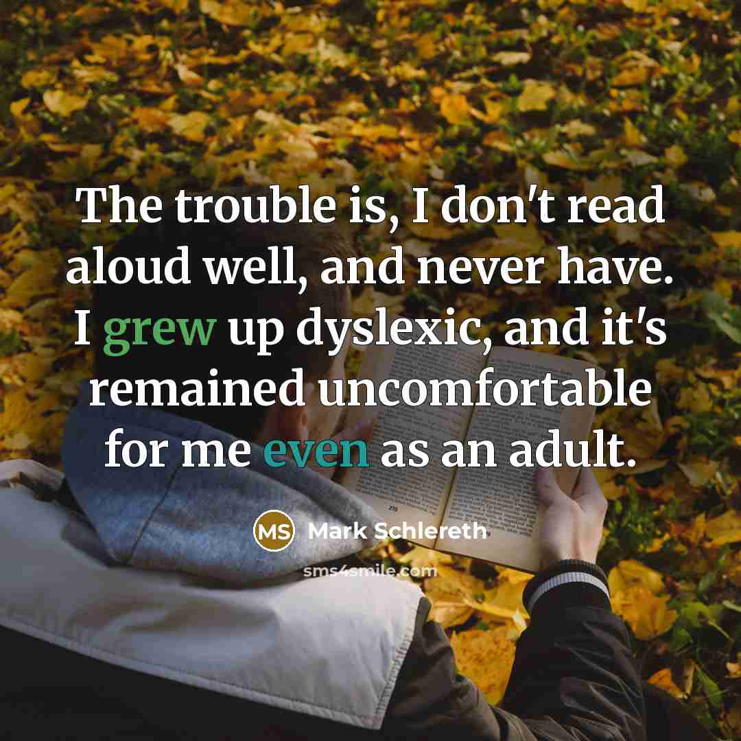 “The trouble is, I don't read aloud well, and never have. I grew up dyslexic, and it's remained uncomfortable for me even as an adult.” quote by Mark Schlereth