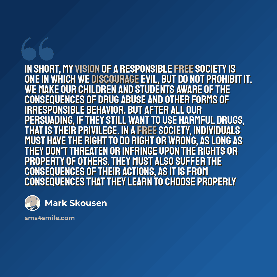 “In short, my vision of a responsible free society is one in which we discourage evil, but do not prohibit it. We make our children and students aware of the consequences of drug abuse and other forms of irresponsible behavior. But after all our persuading, if they still want to use harmful drugs…” quote by Mark Skousen