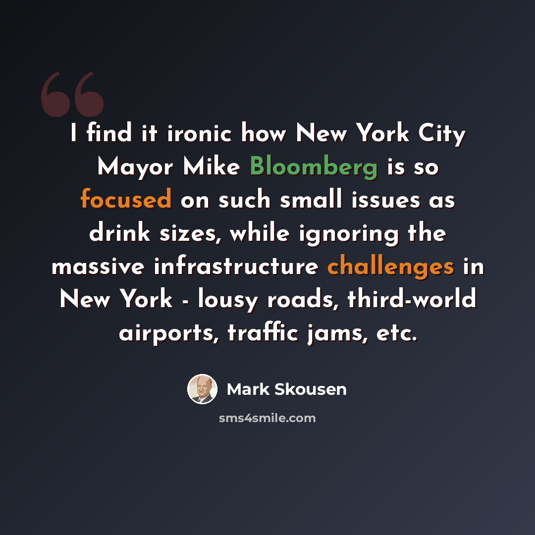 “I find it ironic how New York City Mayor Mike Bloomberg is so focused on such small issues as drink sizes, while ignoring the massive infrastructure challenges in New York - lousy roads, third-world airports, traffic jams, etc.” quote by Mark Skousen