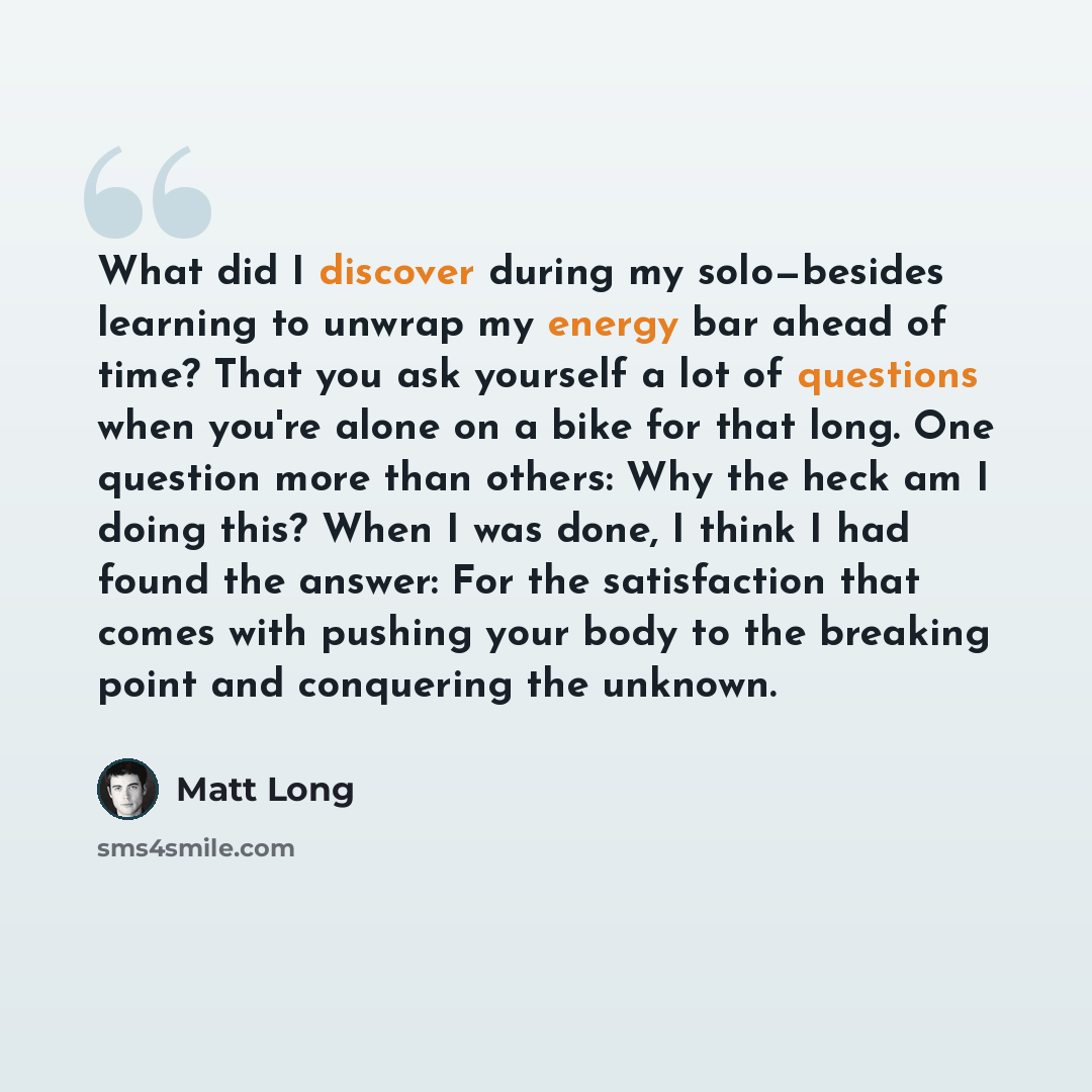 “What did I discover during my solo—besides learning to unwrap my energy bar ahead of time? That you ask yourself a lot of questions when you're alone on a bike for that long. One question more than others: Why the heck am I doing this? When I was done, I think I had found the answer: For the…” quote by Matt Long