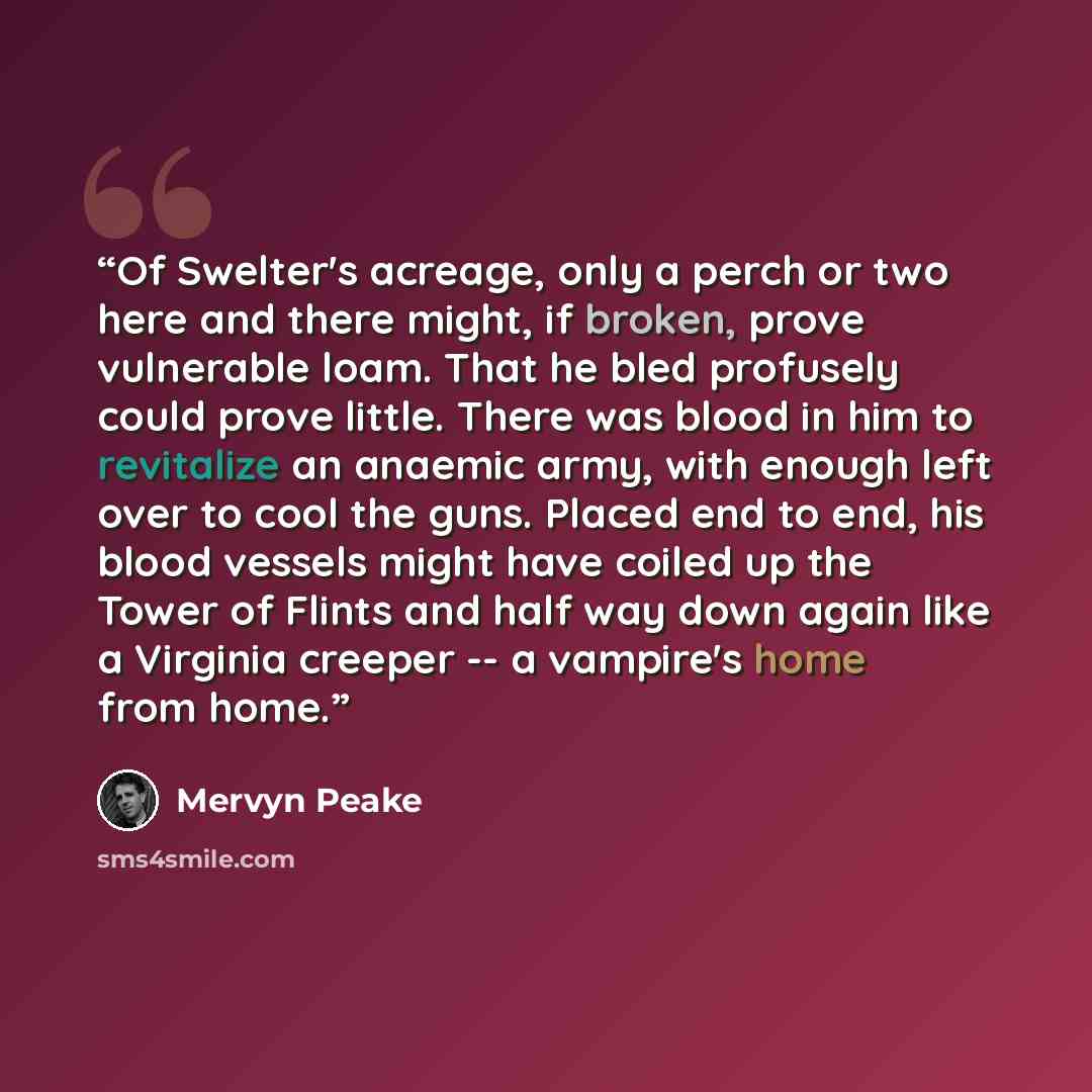 “Of Swelter's acreage, only a perch or two here and there might, if broken, prove vulnerable loam. That he bled profusely could prove little. There was blood in him to revitalize an anaemic army, with enough left over to cool the guns. Placed end to end, his blood vessels might have coiled up the…” quote by Mervyn Peake