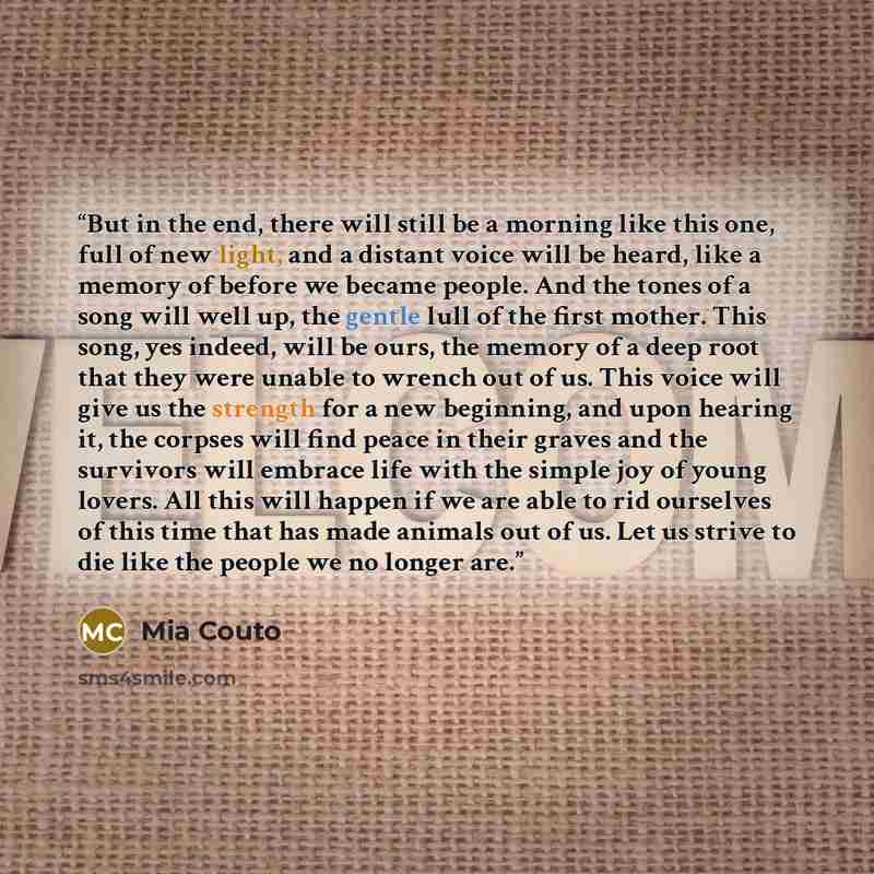 “But in the end, there will still be a morning like this one, full of new light, and a distant voice will be heard, like a memory of before we became people. And the tones of a song will well up, the gentle lull of the first mother. This song, yes indeed, will be ours, the memory of a deep root…” quote by Mia Couto