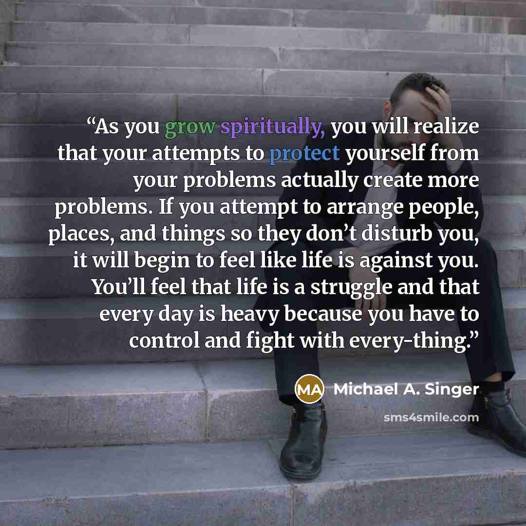 “As you grow spiritually, you will realize that your attempts to protect yourself from your problems actually create more problems. If you attempt to arrange people, places, and things so they don’t disturb you, it will begin to feel like life is against you. You’ll feel that life is a struggle and…” quote by Michael A. Singer