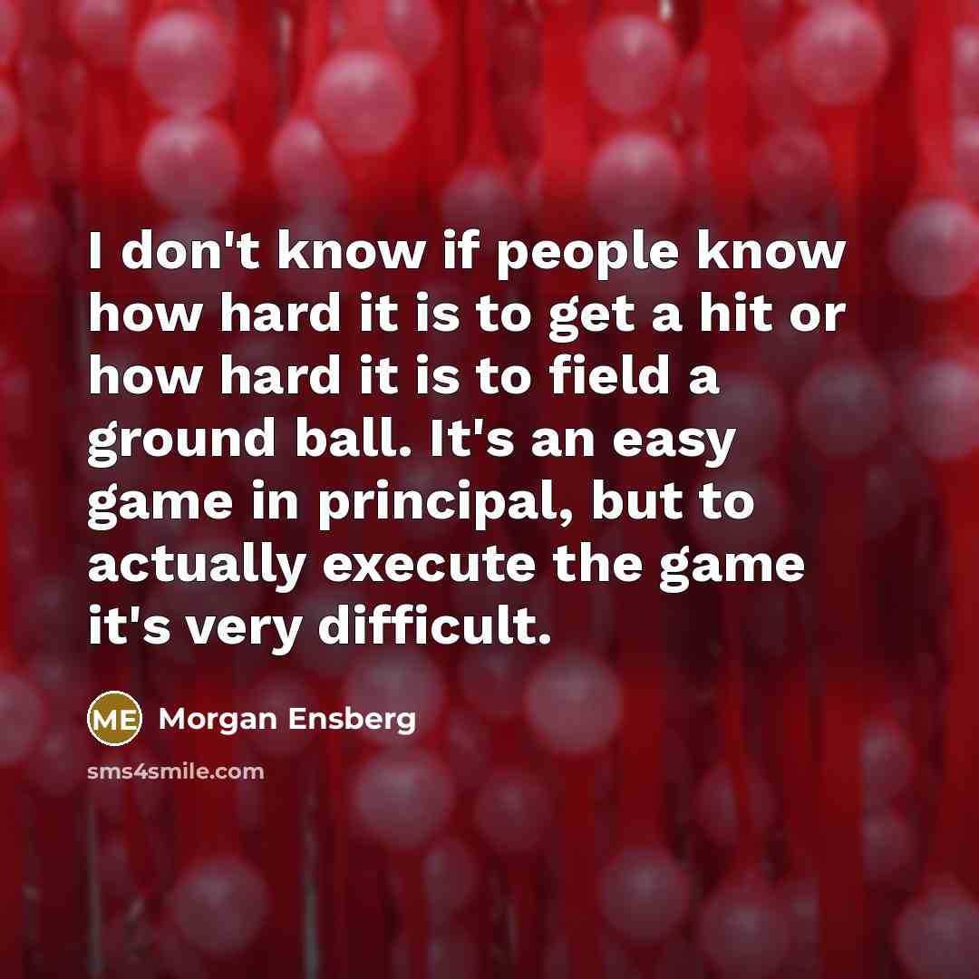 “I don't know if people know how hard it is to get a hit or how hard it is to field a ground ball. It's an easy game in principal, but to actually execute the game it's very difficult.” quote by Morgan Ensberg