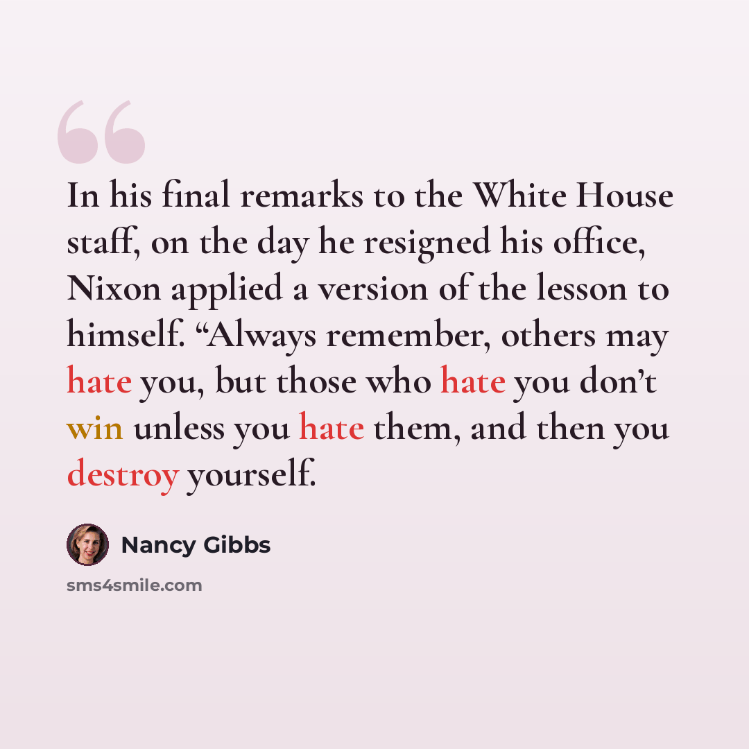 “In his final remarks to the White House staff, on the day he resigned his office, Nixon applied a version of the lesson to himself. “Always remember, others may hate you, but those who hate you don’t win unless you hate them, and then you destroy yourself.” quote by Nancy Gibbs