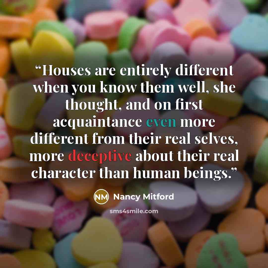 “Houses are entirely different when you know them well, she thought, and on first acquaintance even more different from their real selves, more deceptive about their real character than human beings.” quote by Nancy Mitford