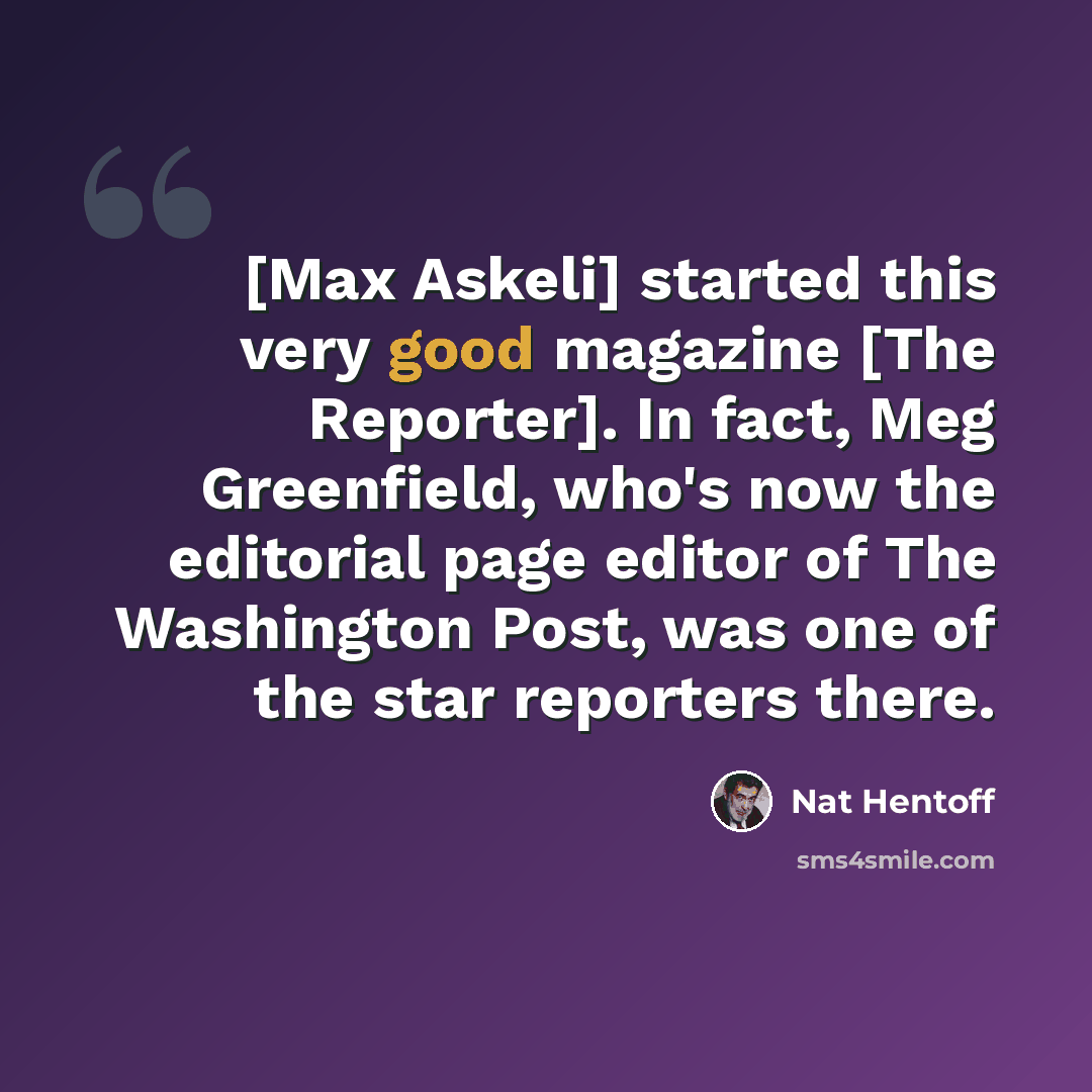 “[Max Askeli] started this very good magazine [The Reporter]. In fact, Meg Greenfield, who's now the editorial page editor of The Washington Post, was one of the star reporters there.” quote by Nat Hentoff