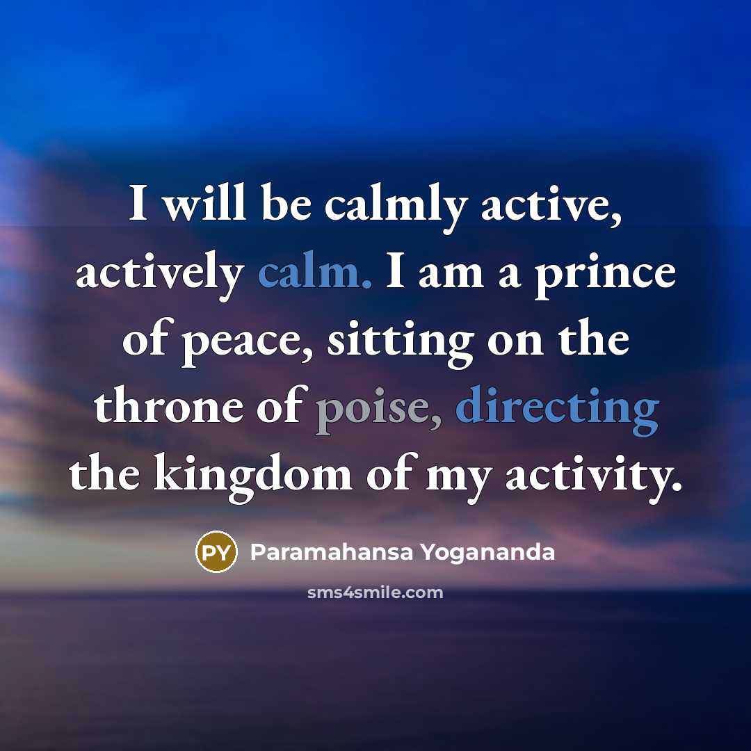 “I will be calmly active, actively calm. I am a prince of peace, sitting on the throne of poise, directing the kingdom of my activity.” quote by Paramahansa Yogananda
