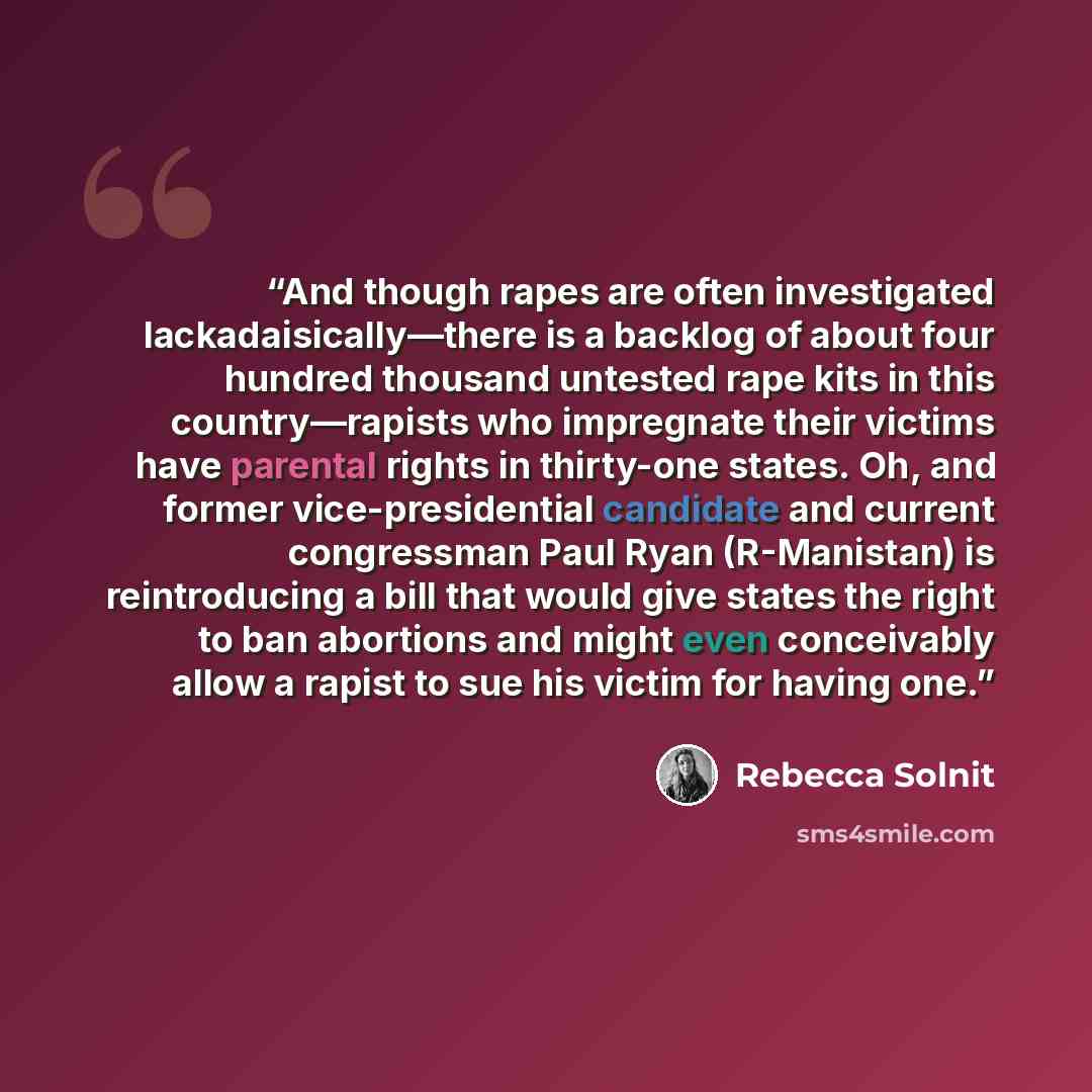 “And though rapes are often investigated lackadaisically—there is a backlog of about four hundred thousand untested rape kits in this country—rapists who impregnate their victims have parental rights in thirty-one states. Oh, and former vice-presidential candidate and current congressman Paul Ryan…” quote by Rebecca Solnit