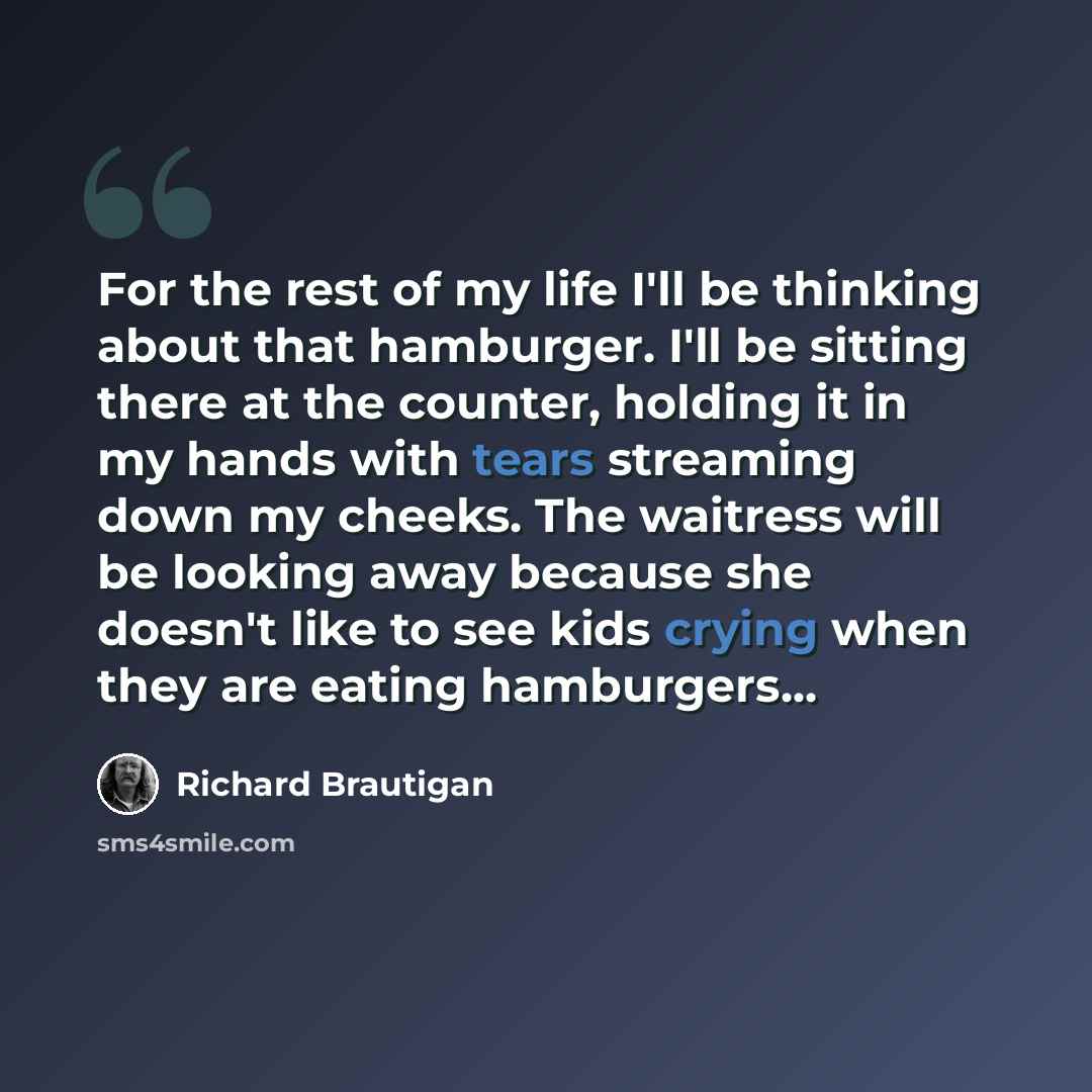 “For the rest of my life I'll be thinking about that hamburger. I'll be sitting there at the counter, holding it in my hands with tears streaming down my cheeks. The waitress will be looking away because she doesn't like to see kids crying when they are eating hamburgers...” quote by Richard Brautigan