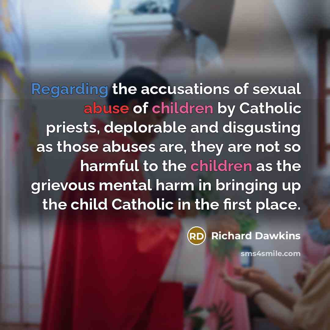 “Regarding the accusations of sexual abuse of children by Catholic priests, deplorable and disgusting as those abuses are, they are not so harmful to the children as the grievous mental harm in bringing up the child Catholic in the first place.” quote by Richard Dawkins