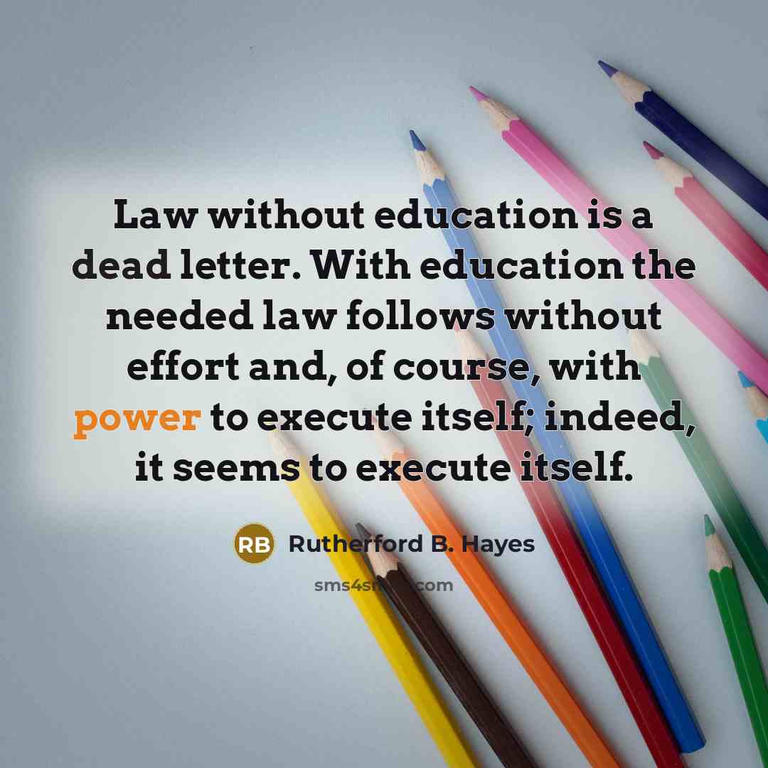 “Law without education is a dead letter. With education the needed law follows without effort and, of course, with power to execute itself; indeed, it seems to execute itself.” quote by Rutherford B. Hayes