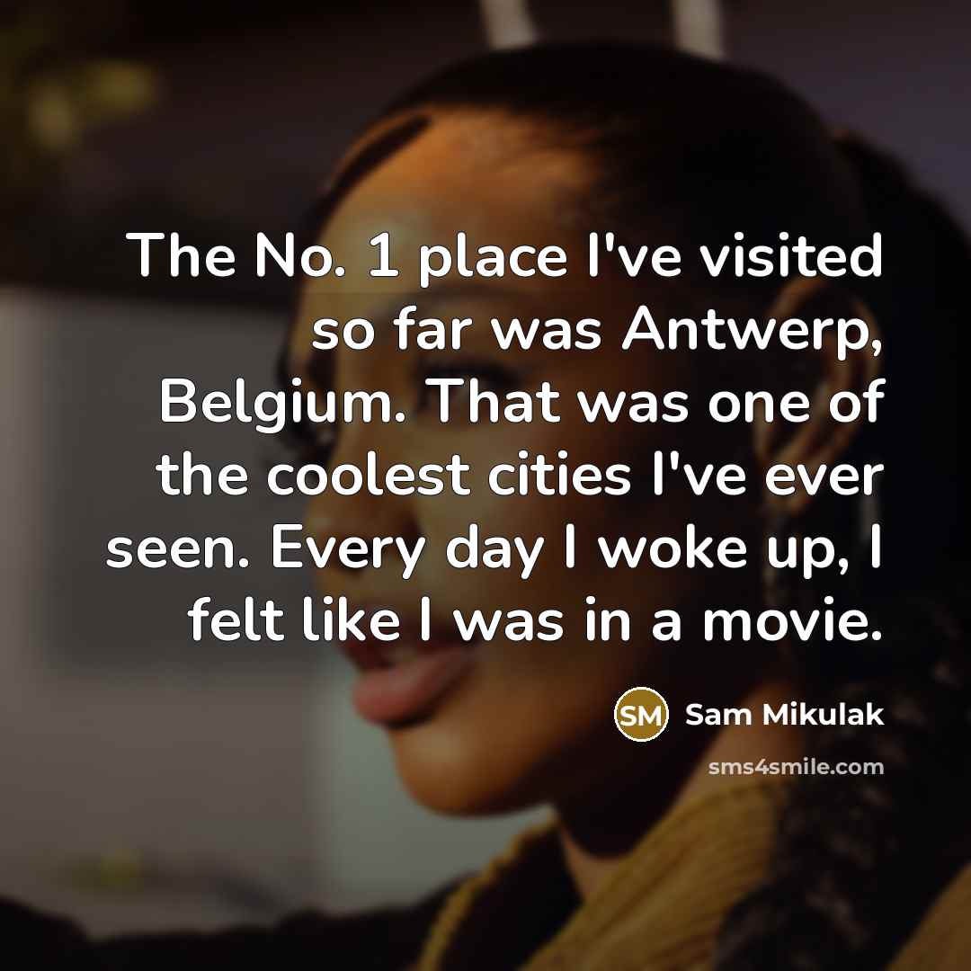 “The No. 1 place I've visited so far was Antwerp, Belgium. That was one of the coolest cities I've ever seen. Every day I woke up, I felt like I was in a movie.” quote by Sam Mikulak