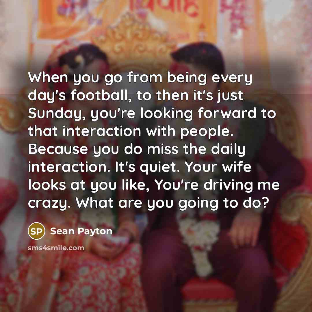 “When you go from being every day's football, to then it's just Sunday, you're looking forward to that interaction with people. Because you do miss the daily interaction. It's quiet. Your wife looks at you like, You're driving me crazy. What are you going to do?” quote by Sean Payton
