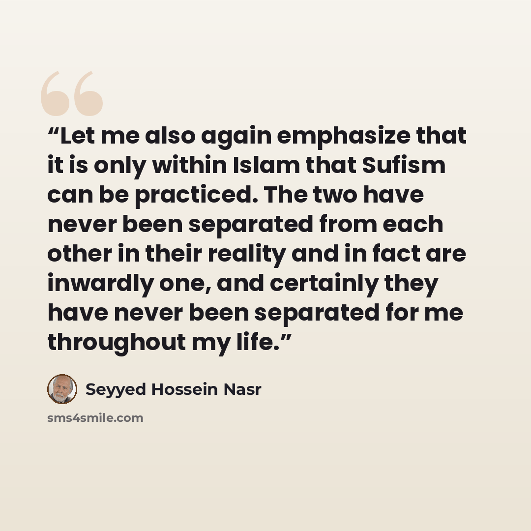 “Let me also again emphasize that it is only within Islam that Sufism can be practiced. The two have never been separated from each other in their reality and in fact are inwardly one, and certainly they have never been separated for me throughout my life.” quote by Seyyed Hossein Nasr