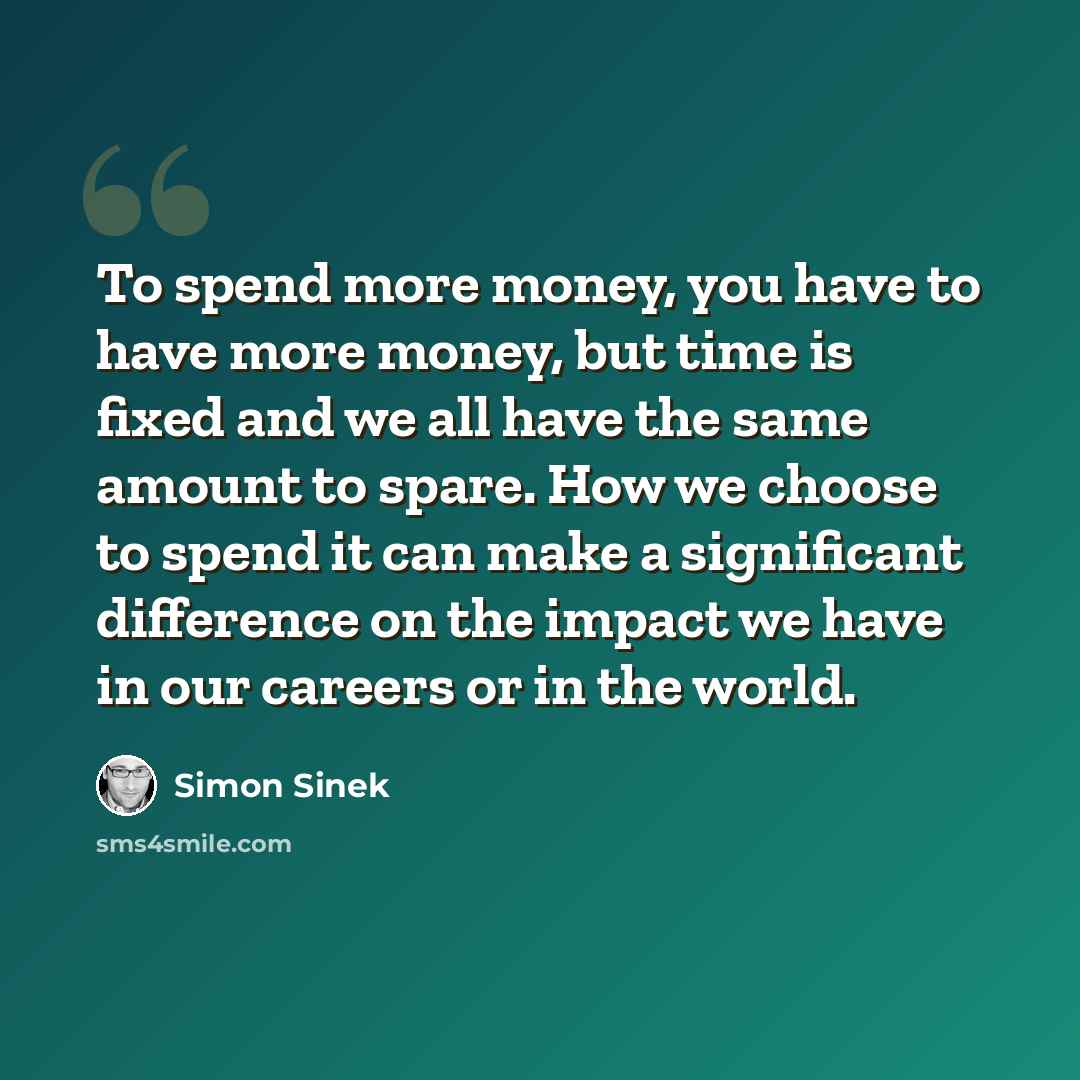“To spend more money, you have to have more money, but time is fixed and we all have the same amount to spare. How we choose to spend it can make a significant difference on the impact we have in our careers or in the world.” quote by Simon Sinek