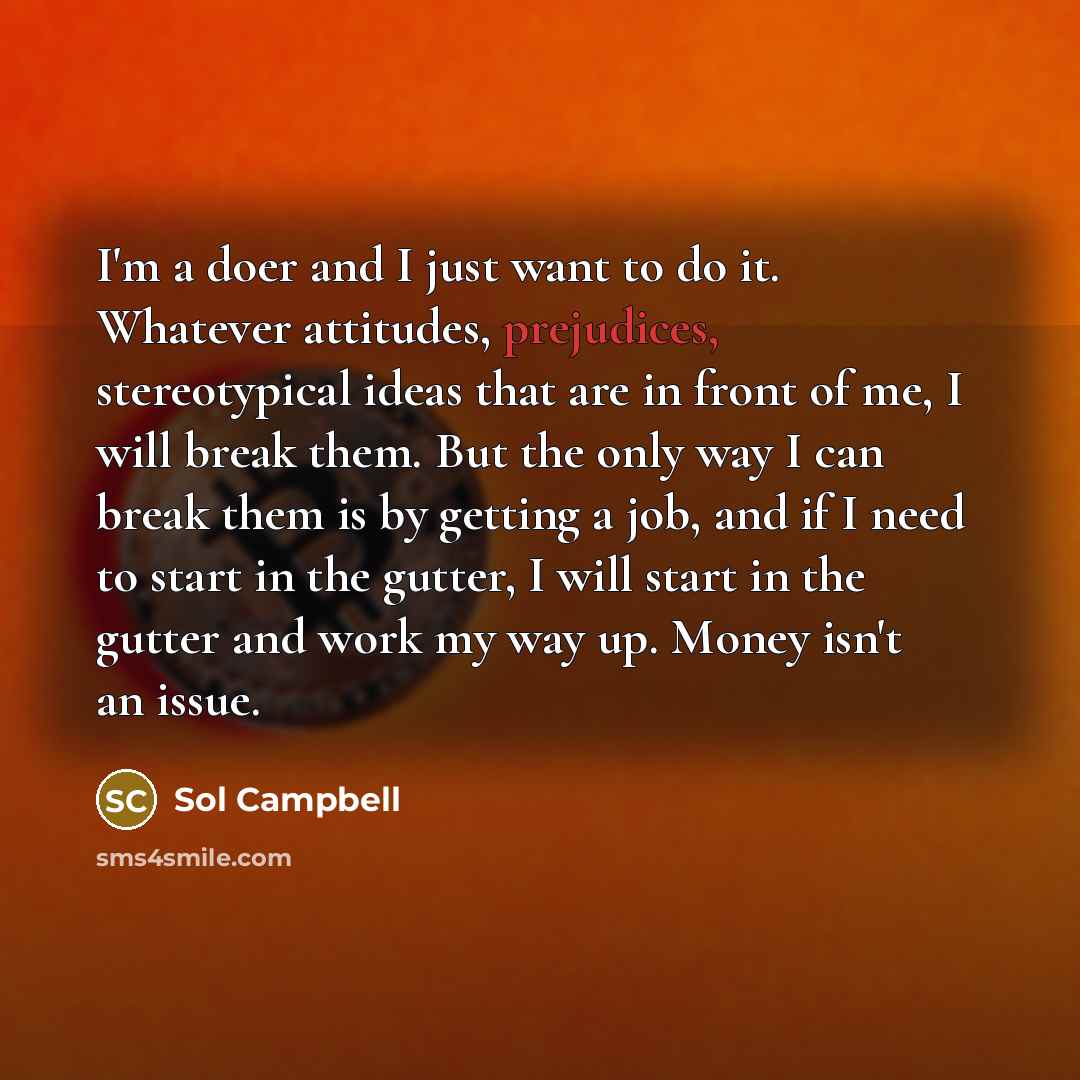 “I'm a doer and I just want to do it. Whatever attitudes, prejudices, stereotypical ideas that are in front of me, I will break them. But the only way I can break them is by getting a job, and if I need to start in the gutter, I will start in the gutter and work my way up. Money isn't an issue.” quote by Sol Campbell