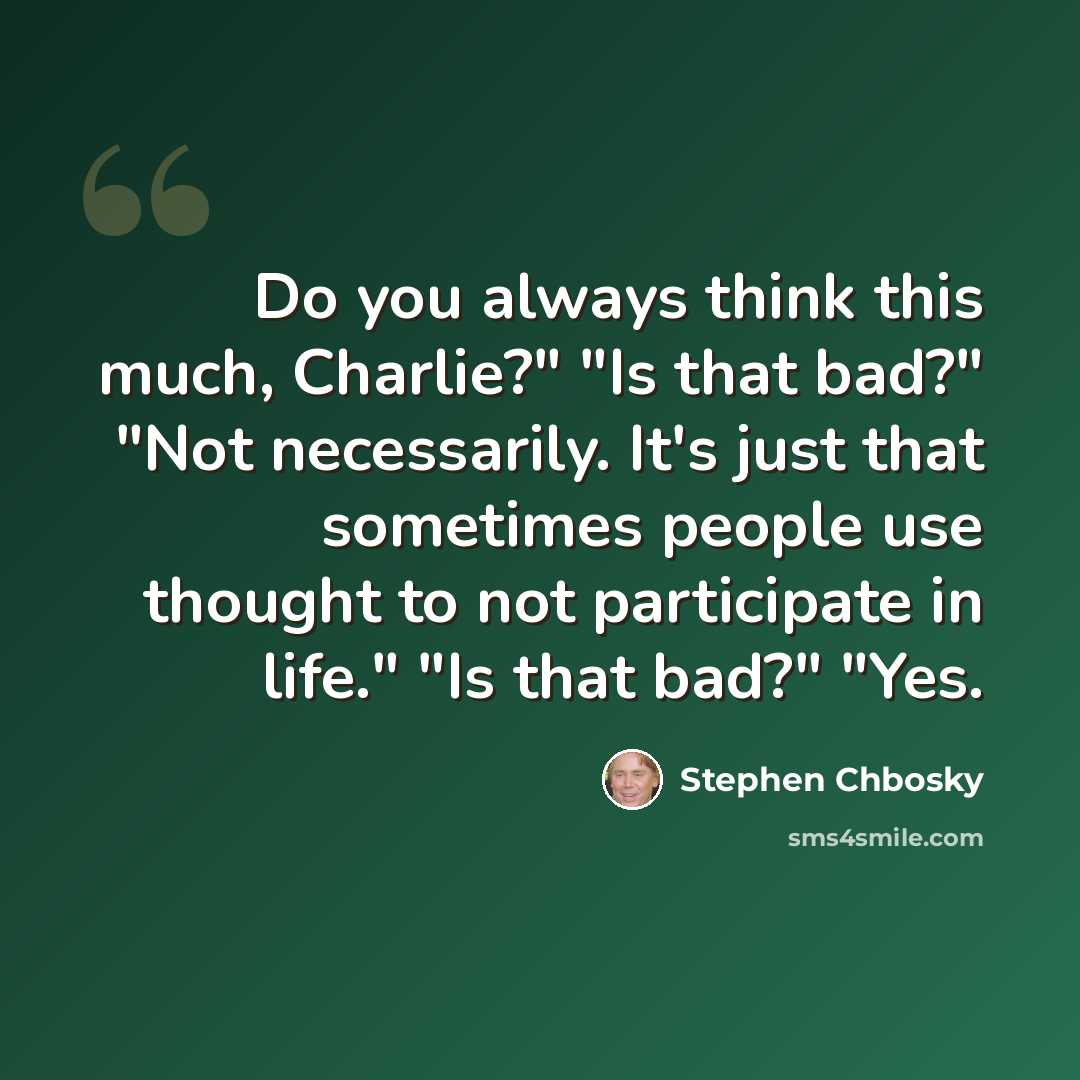 “Do you always think this much, Charlie?" "Is that bad?" "Not necessarily. It's just that sometimes people use thought to not participate in life." "Is that bad?" "Yes.” quote by Stephen Chbosky