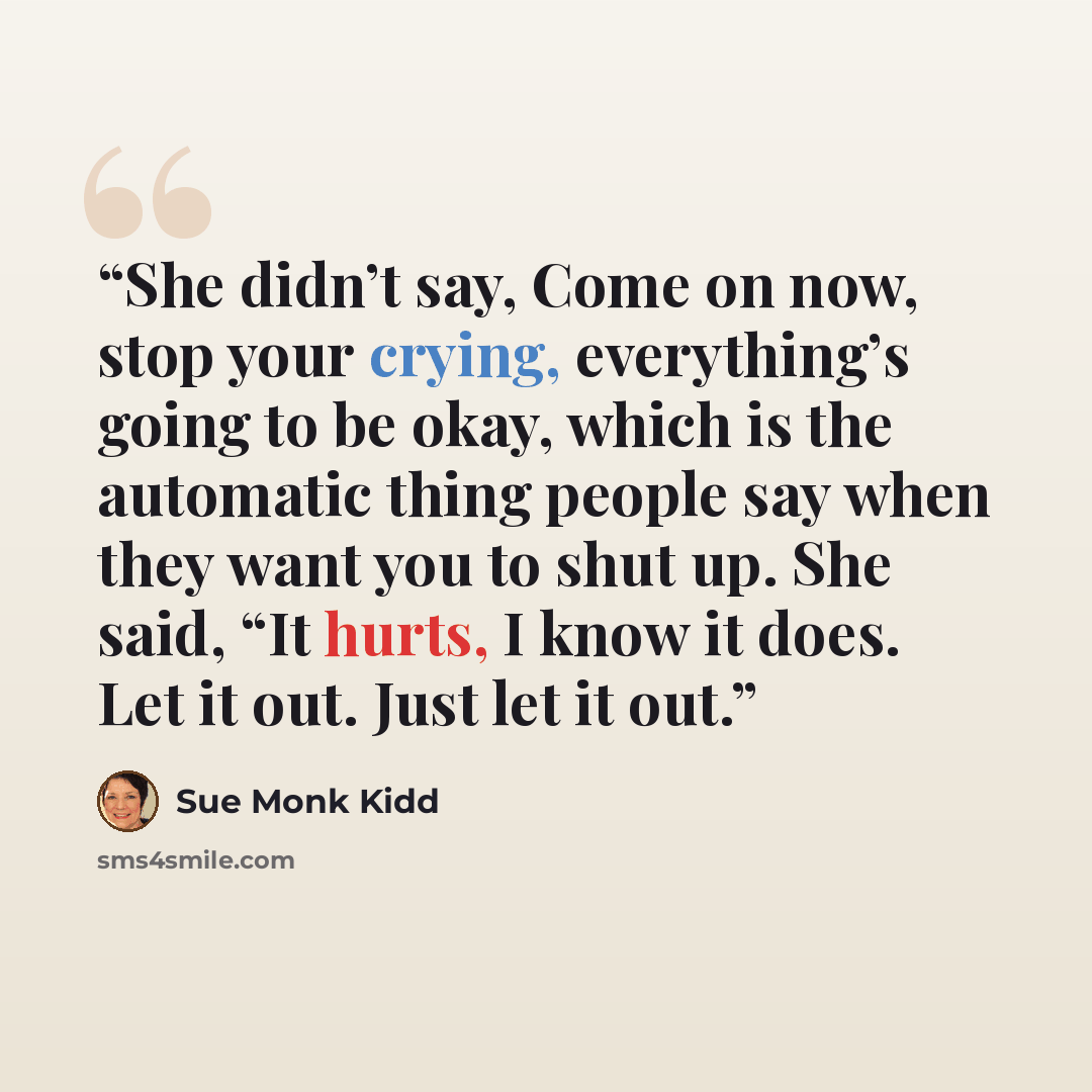 “She didn’t say, Come on now, stop your crying, everything’s going to be okay, which is the automatic thing people say when they want you to shut up. She said, “It hurts, I know it does. Let it out. Just let it out.” quote by Sue Monk Kidd