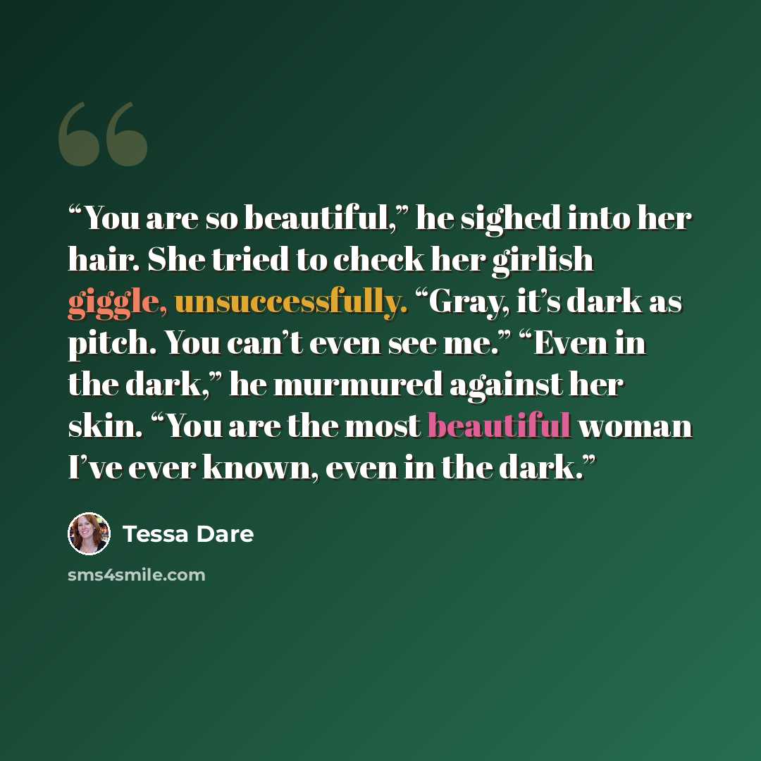 “You are so beautiful,” he sighed into her hair. She tried to check her girlish giggle, unsuccessfully. “Gray, it’s dark as pitch. You can’t even see me.” “Even in the dark,” he murmured against her skin. “You are the most beautiful woman I’ve ever known, even in the dark.” quote by Tessa Dare