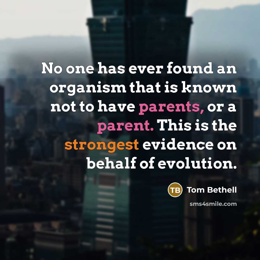 “No one has ever found an organism that is known not to have parents, or a parent. This is the strongest evidence on behalf of evolution.” quote by Tom Bethell