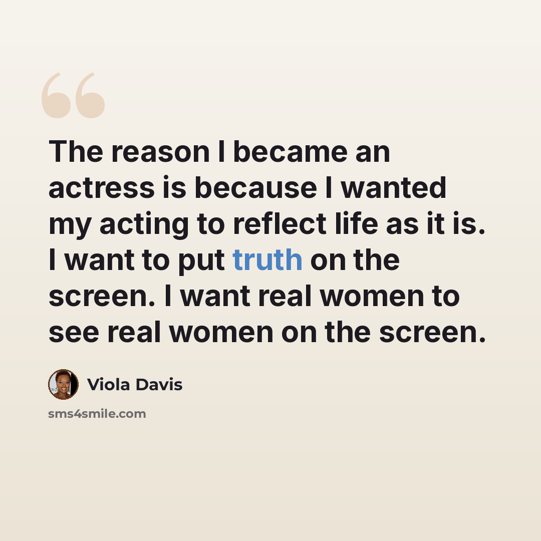 “The reason I became an actress is because I wanted my acting to reflect life as it is. I want to put truth on the screen. I want real women to see real women on the screen.” quote by Viola Davis