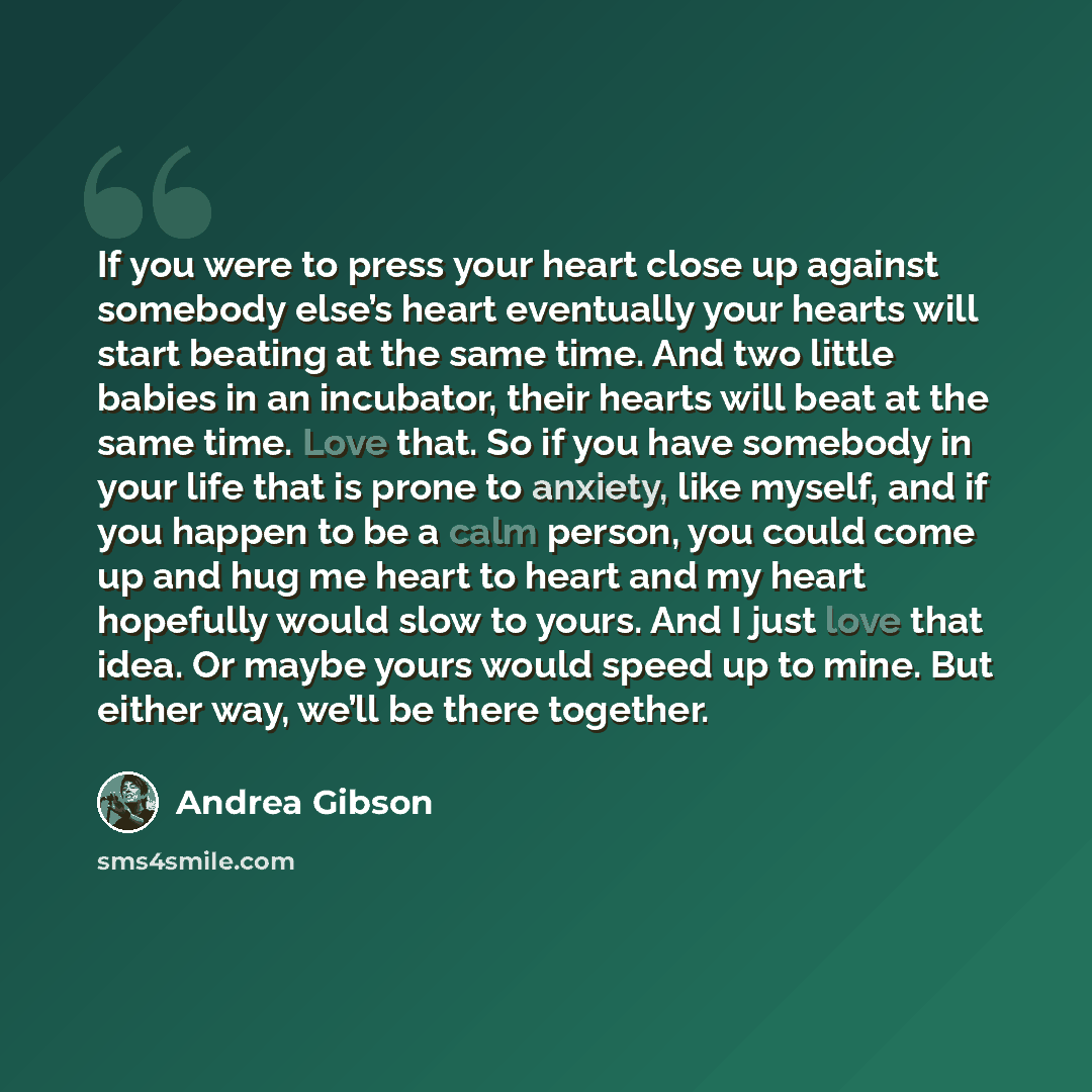 “If you were to press your heart close up against somebody else’s heart eventually your hearts will start beating at the same time. And two little babies in an incubator, their hearts will beat at the same time. Love that. So if you have somebody in your life that is prone to anxiety, like myself…” quote by Andrea Gibson