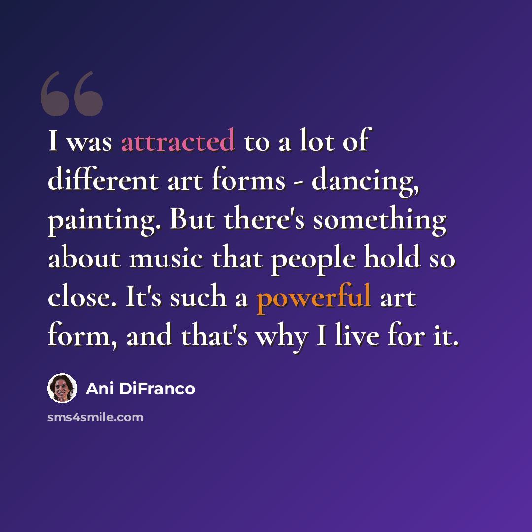 “I was attracted to a lot of different art forms - dancing, painting. But there's something about music that people hold so close. It's such a powerful art form, and that's why I live for it.” quote by Ani DiFranco