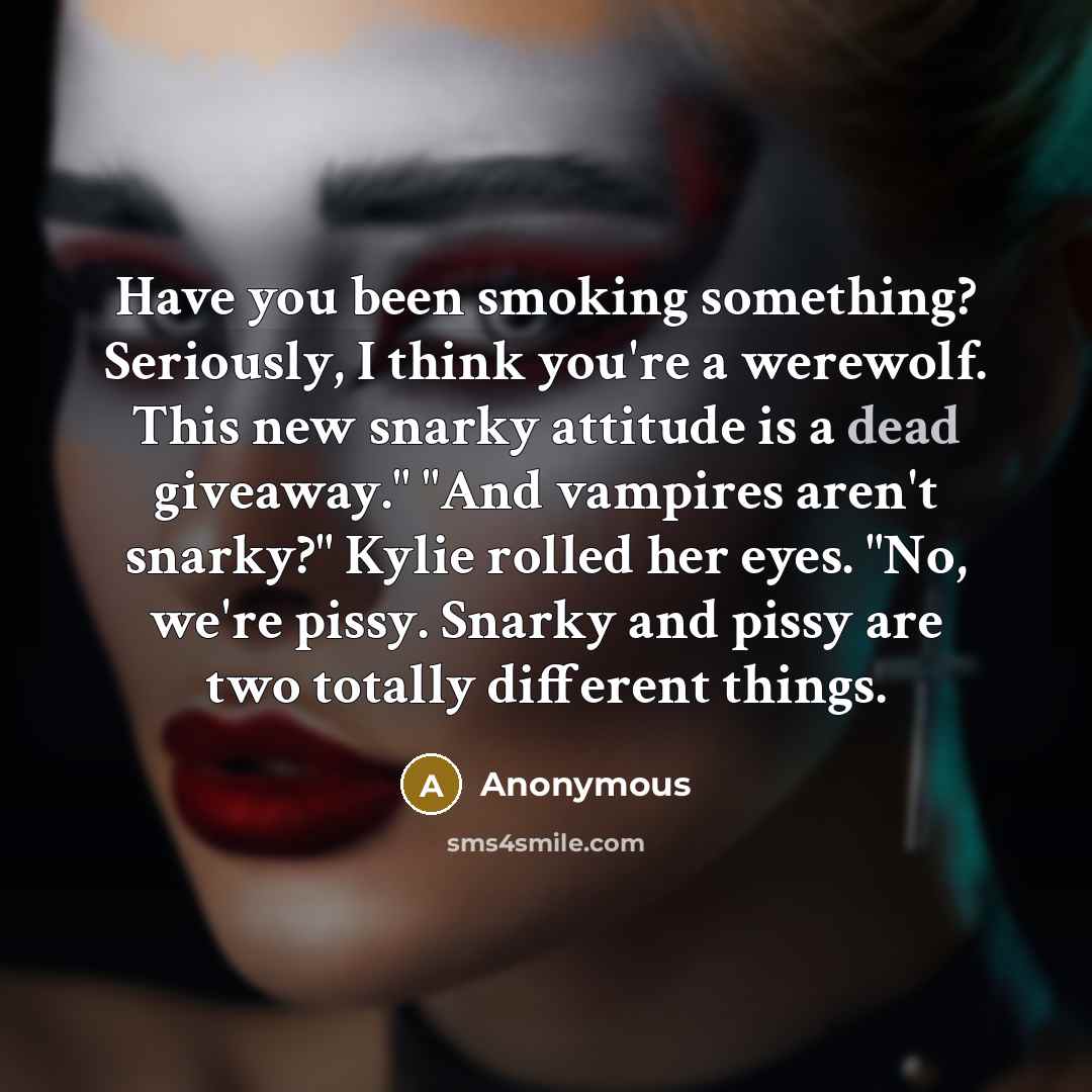 “Have you been smoking something? Seriously, I think you're a werewolf. This new snarky attitude is a dead giveaway." "And vampires aren't snarky?" Kylie rolled her eyes. "No, we're pissy. Snarky and pissy are two totally different things.” quote by Anonymous