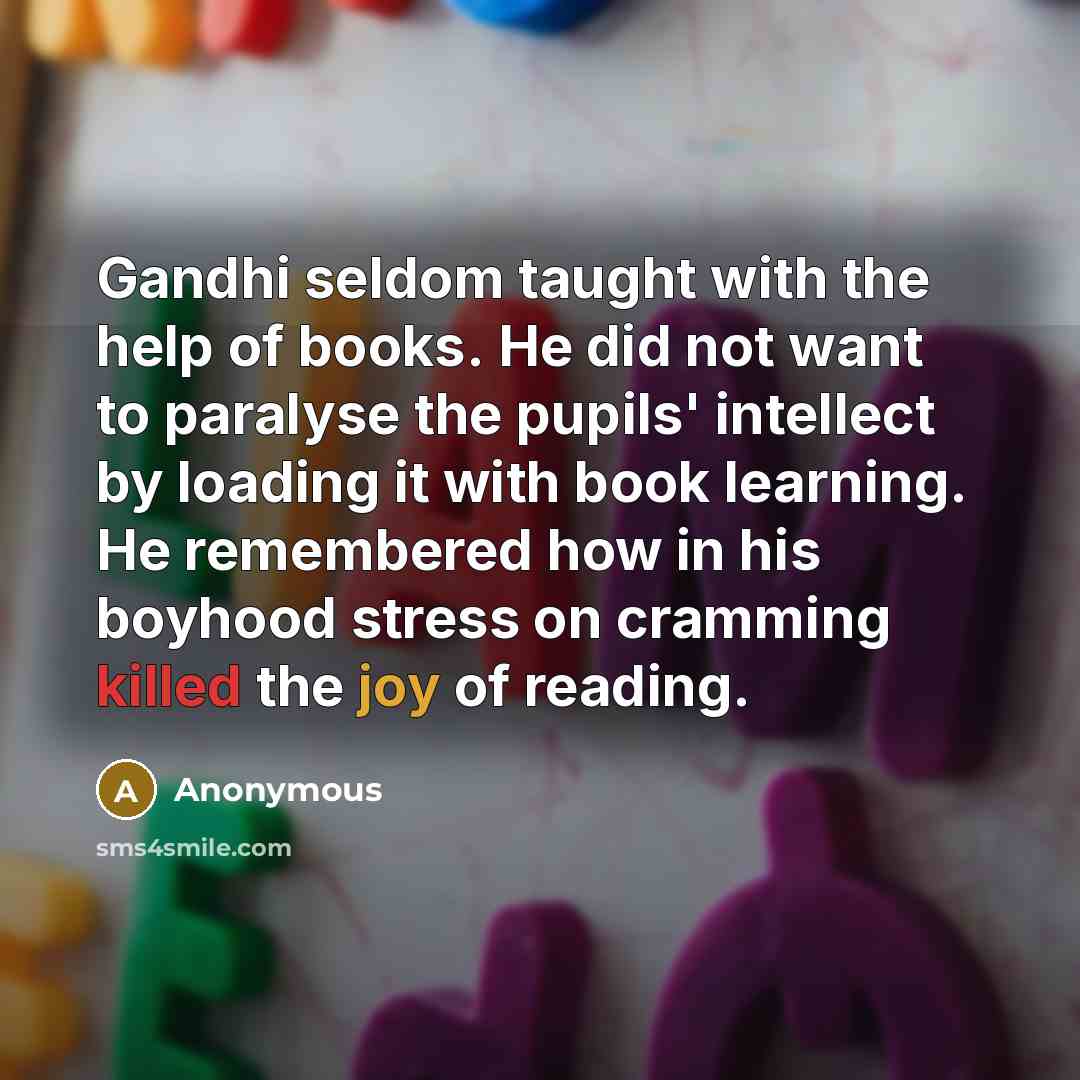 “Gandhi seldom taught with the help of books. He did not want to paralyse the pupils' intellect by loading it with book learning. He remembered how in his boyhood stress on cramming killed the joy of reading.” quote by Anonymous