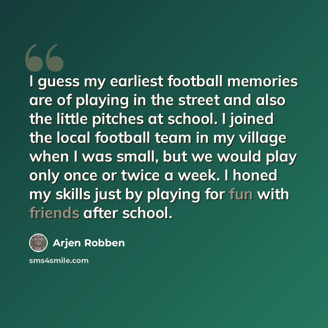 “I guess my earliest football memories are of playing in the street and also the little pitches at school. I joined the local football team in my village when I was small, but we would play only once or twice a week. I honed my skills just by playing for fun with friends after school.” quote by Arjen Robben