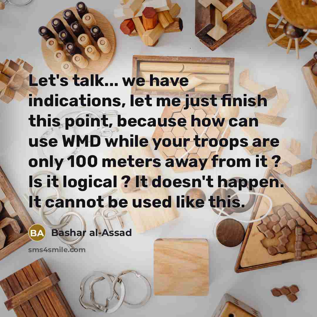 “Let's talk... we have indications, let me just finish this point, because how can use WMD while your troops are only 100 meters away from it ? Is it logical ? It doesn't happen. It cannot be used like this.” quote by Bashar al-Assad