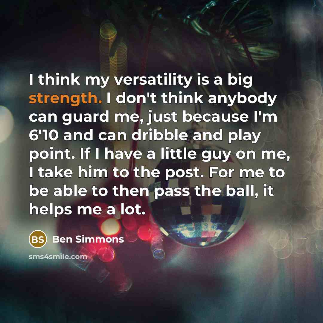 “I think my versatility is a big strength. I don't think anybody can guard me, just because I'm 6'10 and can dribble and play point. If I have a little guy on me, I take him to the post. For me to be able to then pass the ball, it helps me a lot.” quote by Ben Simmons