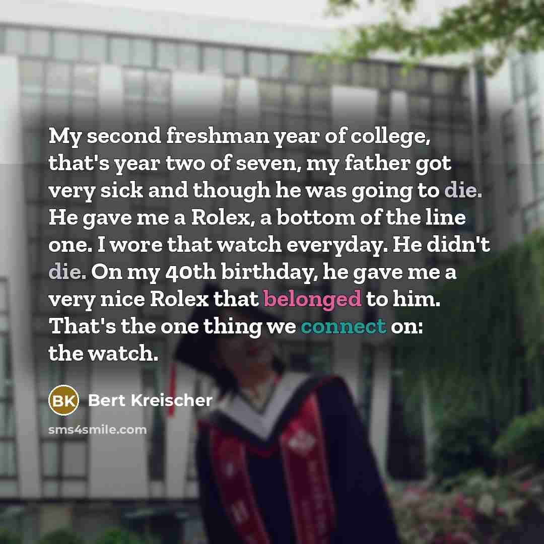 “My second freshman year of college, that's year two of seven, my father got very sick and though he was going to die. He gave me a Rolex, a bottom of the line one. I wore that watch everyday. He didn't die. On my 40th birthday, he gave me a very nice Rolex that belonged to him. That's the one…” quote by Bert Kreischer