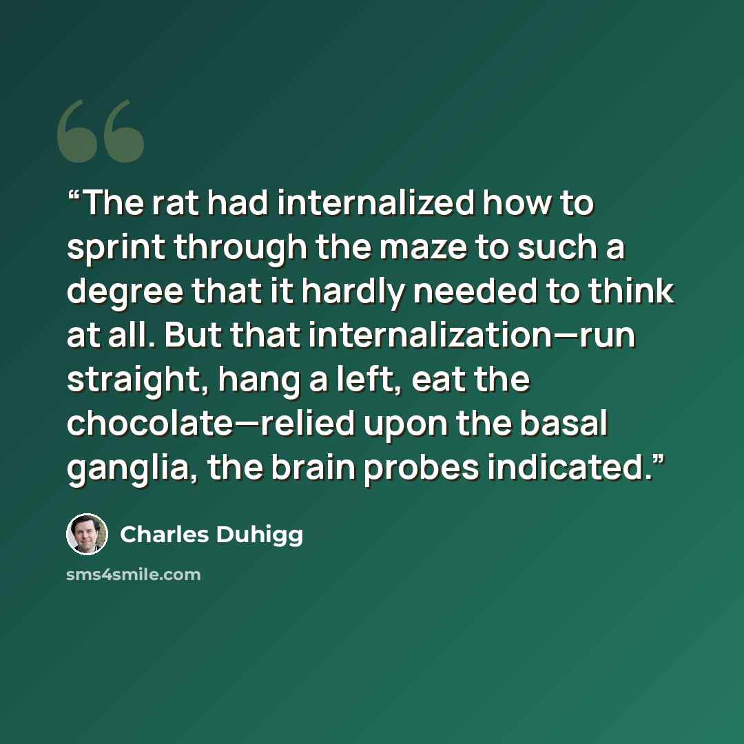 “The rat had internalized how to sprint through the maze to such a degree that it hardly needed to think at all. But that internalization—run straight, hang a left, eat the chocolate—relied upon the basal ganglia, the brain probes indicated.” quote by Charles Duhigg