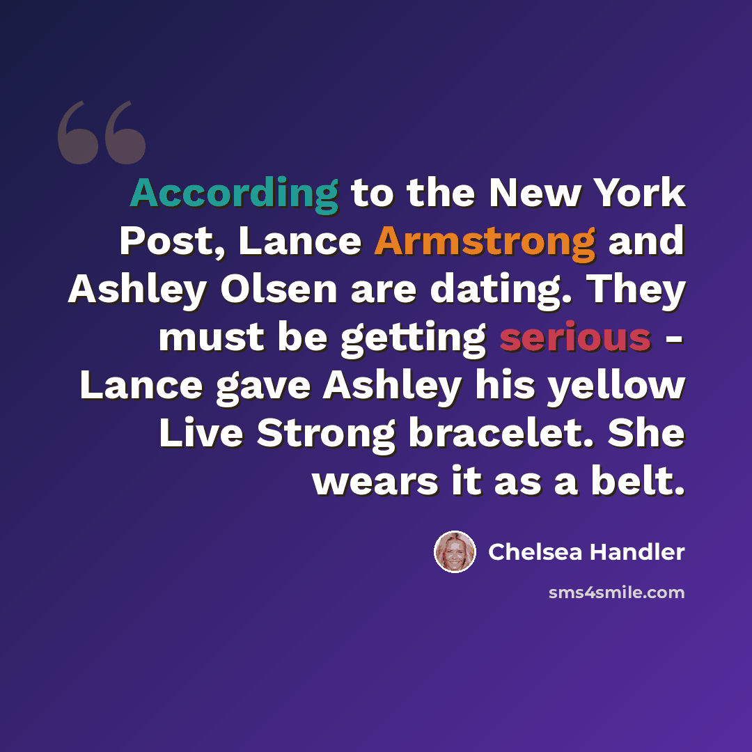 “According to the New York Post, Lance Armstrong and Ashley Olsen are dating. They must be getting serious - Lance gave Ashley his yellow Live Strong bracelet. She wears it as a belt.” quote by Chelsea Handler