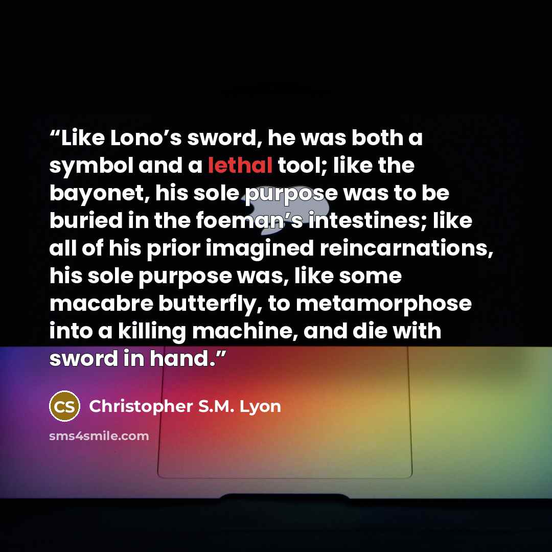“Like Lono’s sword, he was both a symbol and a lethal tool; like the bayonet, his sole purpose was to be buried in the foeman’s intestines; like all of his prior imagined reincarnations, his sole purpose was, like some macabre butterfly, to metamorphose into a killing machine, and die with sword in…” quote by Christopher S.M. Lyon