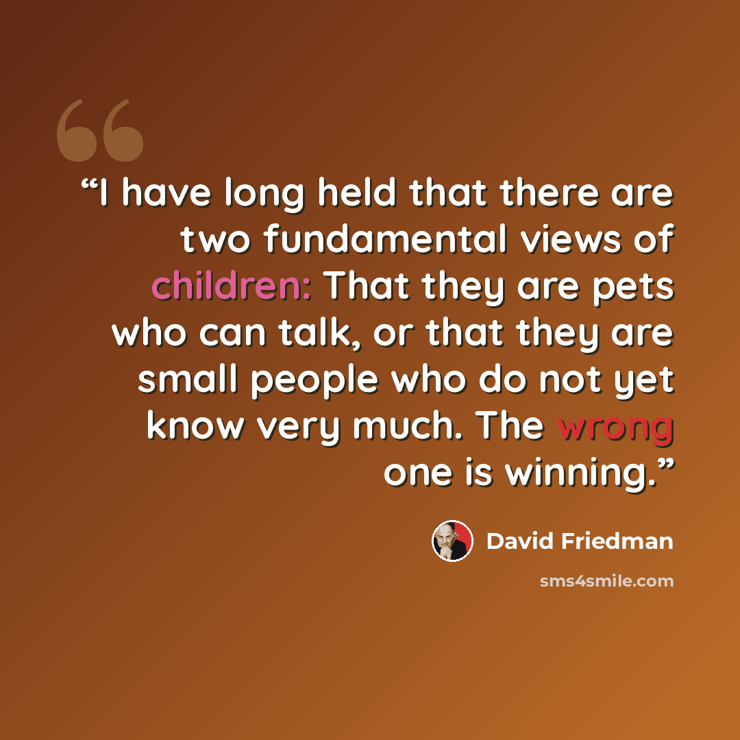 “I have long held that there are two fundamental views of children: That they are pets who can talk, or that they are small people who do not yet know very much. The wrong one is winning.” quote by David Friedman