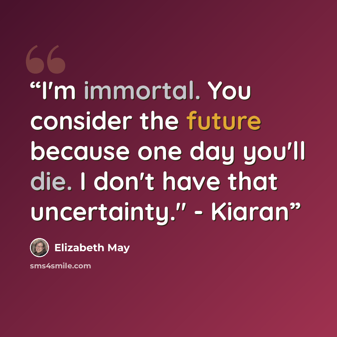 “I'm immortal. You consider the future because one day you'll die. I don't have that uncertainty." - Kiaran” quote by Elizabeth May