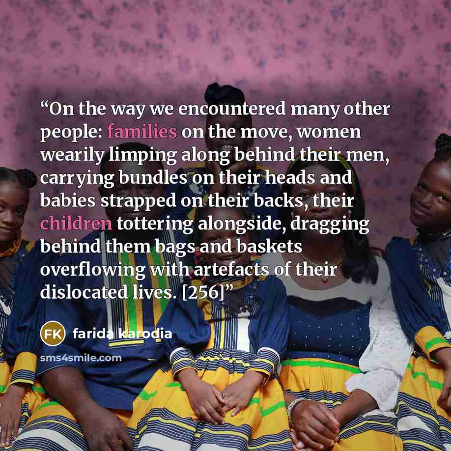 “On the way we encountered many other people: families on the move, women wearily limping along behind their men, carrying bundles on their heads and babies strapped on their backs, their children tottering alongside, dragging behind them bags and baskets overflowing with artefacts of their…” quote by farida karodia