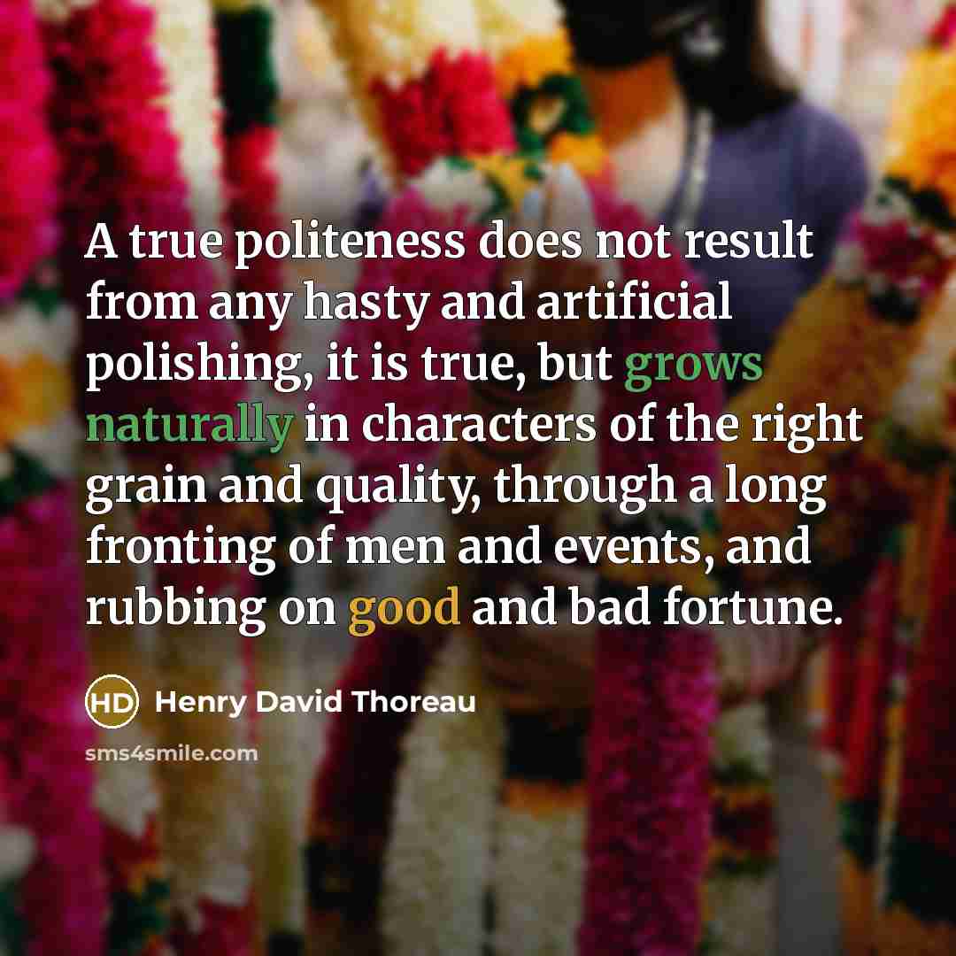 “A true politeness does not result from any hasty and artificial polishing, it is true, but grows naturally in characters of the right grain and quality, through a long fronting of men and events, and rubbing on good and bad fortune.” quote by Henry David Thoreau