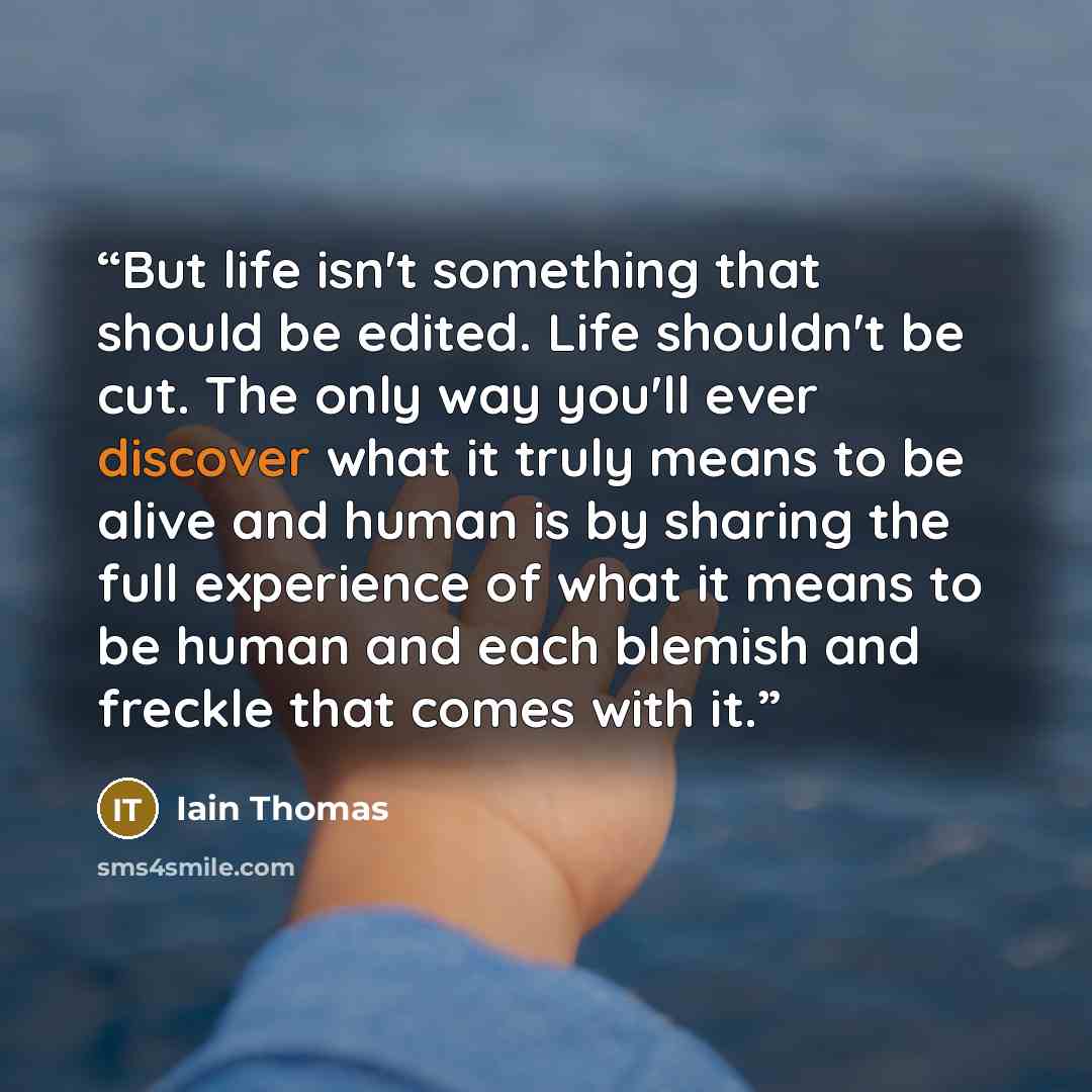“But life isn't something that should be edited. Life shouldn't be cut. The only way you'll ever discover what it truly means to be alive and human is by sharing the full experience of what it means to be human and each blemish and freckle that comes with it.” quote by Iain Thomas