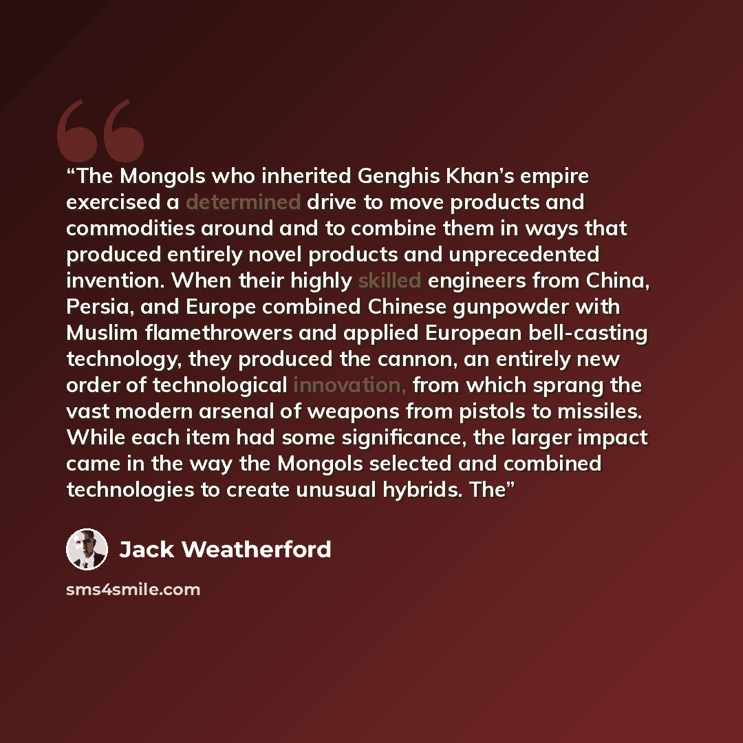 “The Mongols who inherited Genghis Khan’s empire exercised a determined drive to move products and commodities around and to combine them in ways that produced entirely novel products and unprecedented invention. When their highly skilled engineers from China, Persia, and Europe combined Chinese…” quote by Jack Weatherford