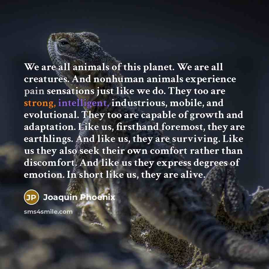 “We are all animals of this planet. We are all creatures. And nonhuman animals experience pain sensations just like we do. They too are strong, intelligent, industrious, mobile, and evolutional. They too are capable of growth and adaptation. Like us, firsthand foremost, they are earthlings. And…” quote by Joaquin Phoenix